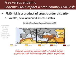 5
Robinson et
al., 2011.
Global
livestock
production
systems. FAO
and ILRI
Free versus endemic
Endemic FMD impact = Free-country FMD risk
Endemic countries contain 75% of global human
population and FMD-susceptible species population
• FMD risk is a product of cross-border disparity
• Wealth, development & disease status
Density of rural poor livestock keepers/KM2
 