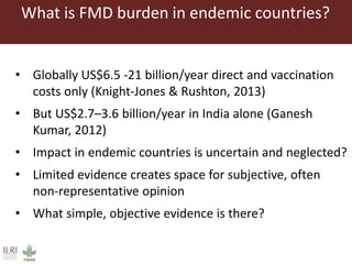 What is FMD burden in endemic countries?
• Globally US$6.5 -21 billion/year direct and vaccination
costs only (Knight-Jones & Rushton, 2013)
• But US$2.7–3.6 billion/year in India alone (Ganesh
Kumar, 2012)
• Impact in endemic countries is uncertain and neglected?
• Limited evidence creates space for subjective, often
non-representative opinion
• What simple, objective evidence is there?
 