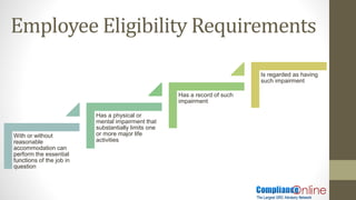 Employee Eligibility Requirements
With or without
reasonable
accommodation can
perform the essential
functions of the job in
question
Has a physical or
mental impairment that
substantially limits one
or more major life
activities
Has a record of such
impairment
Is regarded as having
such impairment
 