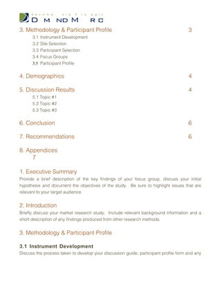 Table of Contents
1. Executive Summary 3
2. Introduction 3
3. Methodology & Participant Profile 3
3.1 Instrument Development
3.2 Site Selection
3.3 Participant Selection
3.4 Focus Groups
3.5 Participant Profile
4. Demographics 4
5. Discussion Results 4
5.1 Topic #1
5.2 Topic #2
5.3 Topic #3
6. Conclusion 6
7. Recommendations 6
8. Appendices 7
 