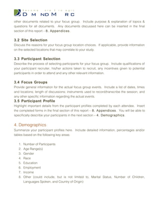 1. Executive Summary
Provide a brief description of the key findings of your focus group, discuss your initial
hypothesis and document the objectives of the study. Be sure to highlight issues that are
relevant to your target audience.
2. Introduction
Briefly discuss your market research study. Include relevant background information and a
short description of any findings produced from other research methods.
3. Methodology & Participant Profile
3.1 Instrument Development
Discuss the process taken to develop your discussion guide, participant profile form and
any other documents related to your focus group. Include purpose & explanation of
topics & questions for all documents. Any documents discussed here can be inserted in
the final section of this report – 8. Appendices.
3.2 Site Selection
Discuss the reasons for your focus group location choices. If applicable, provide
information on the selected locations that may correlate to your study.
3.3 Participant Selection
Describe the process of selecting participants for your focus group. Include qualifications
of your participant recruiter, his/her actions taken to recruit, any incentives given to
potential participants in order to attend and any other relevant information.
3.4 Focus Groups
Provide general information for the actual focus group events. Include a list of dates,
times and locations; length of discussions; instruments used to record/transcribe the
session; and any other specific information regarding the actual events.
 