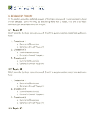 3.5 Participant Profile
Highlight important details from the participant profiles completed by each attendee.
Insert the completed forms in the final section of this report – 8. Appendices. You will be
able to specifically describe your participants in the next section – 4. Demographics.
4. Demographics
Summarize your participant profiles here. Include detailed information, percentages and/or
tables based on the following key areas:
1. Number of Participants
2. Age Range(s)
3. Gender
4. Race
5. Education
6. Employment
7. Income
8. Other (could include, but is not limited to, Marital Status, Number of Children,
Languages Spoken, and Country of Origin)
5. Discussion Results
In this section, provide a detailed analysis of the topics discussed, responses received and
overall attitudes. While you may be discussing more than 3 topics, here are a few topic
outlines to get you started with data analysis:
5.1 Topic #1
Briefly describe the topic being discussed. Insert the questions asked, responses &
attitudes here:
1. Question #1
a. Summarize Responses
 