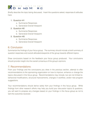 b. Generalize Overall Viewpoint
2. Question #2
a. Summarize Responses
b. Generalize Overall Viewpoint
3. Question #3
a. Summarize Responses
b. Generalize Overall Viewpoint
5.2 Topic #2
Briefly describe the topic being discussed. Insert the questions asked, responses &
attitudes here:
1. Question #1
a. Summarize Responses
b. Generalize Overall Viewpoint
2. Question #2
a. Summarize Responses
b. Generalize Overall Viewpoint
3. Question #3
a. Summarize Responses
b. Generalize Overall Viewpoint
5.3 Topic #3
Briefly describe the topic being discussed. Insert the questions asked, responses &
attitudes here:
1. Question #1
a. Summarize Responses
b. Generalize Overall Viewpoint
2. Question #2
a. Summarize Responses
 