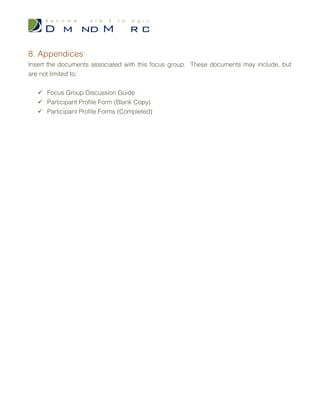 b. Generalize Overall Viewpoint
3. Question #3
a. Summarize Responses
b. Generalize Overall Viewpoint
6. Conclusion
Summarize the findings of your focus group. The summary should include a brief
summary of question responses and overall attitudes/viewpoints of the group towards
different topics.
Draw conclusions based on the feedback your focus group produced. Your conclusions
should provide insight into the overall consensus of the group’s opinions.
7. Recommendations
From your findings and the conclusions you drew in the previous section, attempt to offer
recommendations to the sponsoring organization on how to improve, enhance or change
the topics discussed in this focus group. Recommendations may include, but are not
limited to: behavioral modifications, structural improvements, changes in workflow, and/or
new program suggestions.
Your recommendations should derive solely from your findings in this focus group. While
findings from other research efforts may help you build your discussion topics & questions,
you will want to propose any changes based on your findings in this focus group as not to
taint the outcomes received.
 