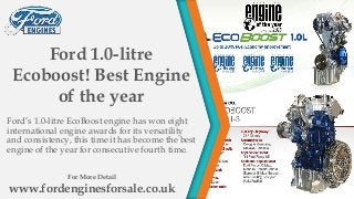 Ford 1.0-litre
Ecoboost! Best Engine
of the year
Ford’s 1.0-litre EcoBoost engine has won eight
international engine awards for its versatility
and consistency, this time it has become the best
engine of the year for consecutive fourth time.
For More Detail
www.fordenginesforsale.co.uk
 