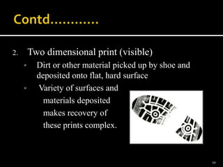 2. Two dimensional print (visible)
 Dirt or other material picked up by shoe and
deposited onto flat, hard surface
 Variety of surfaces and
materials deposited
makes recovery of
these prints complex.
10
 