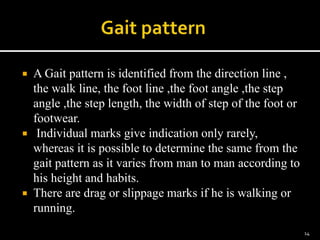  A Gait pattern is identified from the direction line ,
the walk line, the foot line ,the foot angle ,the step
angle ,the step length, the width of step of the foot or
footwear.
 Individual marks give indication only rarely,
whereas it is possible to determine the same from the
gait pattern as it varies from man to man according to
his height and habits.
 There are drag or slippage marks if he is walking or
running.
14
 