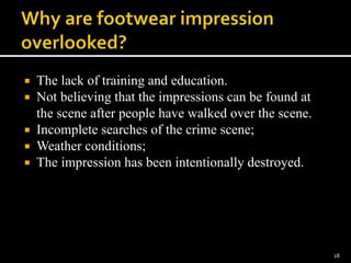  The lack of training and education.
 Not believing that the impressions can be found at
the scene after people have walked over the scene.
 Incomplete searches of the crime scene;
 Weather conditions;
 The impression has been intentionally destroyed.
18
 