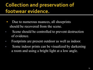  Due to numerous nuances, all shoeprints
should be recovered from the scene.
 Scene should be controlled to prevent destruction
of evidence.
 Footprints are present outdoor as well as indoor.
 Some indoor prints can be visualized by darkening
a room and using a bright light at a low angle.
19
 