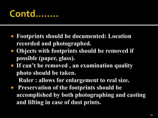  Footprints should be documented: Location
recorded and photographed.
 Objects with footprints should be removed if
possible (paper, glass).
 If can’t be removed , an examination quality
photo should be taken.
Ruler : allows for enlargement to real size.
 Preservation of the footprints should be
accomplished by both photographing and casting
and lifting in case of dust prints.
20
 