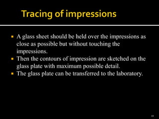  A glass sheet should be held over the impressions as
close as possible but without touching the
impressions.
 Then the contours of impression are sketched on the
glass plate with maximum possible detail.
 The glass plate can be transferred to the laboratory.
22
 