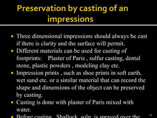  Three dimensional impressions should always be cast
if there is clarity and the surface will permit.
 Different materials can be used for casting of
footprints: Plaster of Paris , sulfur casting, dental
stone, plastic powders , modeling clay etc.
 Impression prints , such as shoe prints in soft earth,
wet sand etc. or a similar material that can record the
shape and dimensions of the object can be preserved
by casting.
 Casting is done with plaster of Paris mixed with
water.
24
 