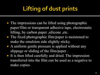  The impressions can be lifted using photographic
paper/film or transparent adhesive tape, electrostatic
lifting, by carbon paper ,silicone ,etc.
 The fixed photographic film/paper is moistened to
make the emulsion side slightly sticky.
 A uniform gentle pressure is applied without any
slippage or sliding of the film/paper .
 It is then lifted carefully and dried. The impression
transferred into the film can be used as a negative to
make copies.
28
 