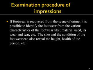  If footwear is recovered from the scene of crime, it is
possible to identify the footwear from the various
characteristics of the footwear like; material used, its
wear and tear, etc. The size and the condition of the
footwear can also reveal the height, health of the
person, etc.
34
 