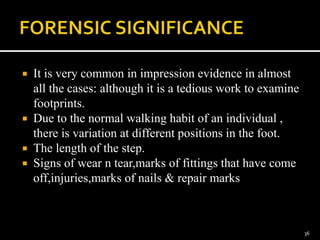  It is very common in impression evidence in almost
all the cases: although it is a tedious work to examine
footprints.
 Due to the normal walking habit of an individual ,
there is variation at different positions in the foot.
 The length of the step.
 Signs of wear n tear,marks of fittings that have come
off,injuries,marks of nails & repair marks
36
 