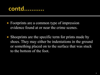  Footprints are a common type of impression
evidence found at or near the crime scenes.
 Shoeprints are the specific term for prints made by
shoes. They may either be indentations in the ground
or something placed on to the surface that was stuck
to the bottom of the foot.
4
 