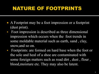  A Footprint may be a foot impression or a footprint
(dust print).
 Foot impression is described as three dimensional
impression which occurs when the foot trends in
some moldable material such as earth, sand , clay,
snow,and so on.
 Footprints: are formed on hard base when the foot or
the sole and heal of a shoe are contaminated with
some foreign matters such as road dirt , dust , flour ,
blood,moisture etc. They may also be latent.
5
 