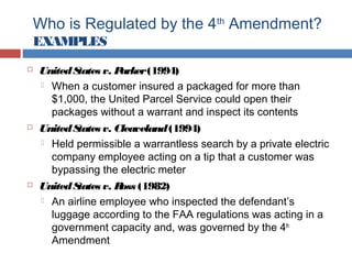 Who is Regulated by the 4th
Amendment?
EXAMPLES
 UnitedStates v. Parker(1994)
 When a customer insured a packaged for more than
$1,000, the United Parcel Service could open their
packages without a warrant and inspect its contents
 UnitedStates v. Cleaveland(1994)
 Held permissible a warrantless search by a private electric
company employee acting on a tip that a customer was
bypassing the electric meter
 UnitedStates v. Ross (1982)
 An airline employee who inspected the defendant’s
luggage according to the FAA regulations was acting in a
government capacity and, was governed by the 4th
Amendment
 