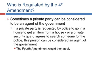 Who is Regulated by the 4th
Amendment?
 Sometimes a private party can be considered
to be an agent of the government
 If a private party is requested by police to go in a
house to get an item from a house - or a private
security guard agrees to search someone for the
police, this person can be considered an agent of
the government
 The Fourth Amendment would then apply
 