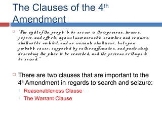 The Clauses of the 4th
Amendment
 "The rig ht o f the pe o ple to be se cure in the ir pe rso ns, ho use s,
pape rs, and e ffe cts, ag ainst unre aso nable se arche s and se iz ure s,
shallno t be vio late d, and no warrants shallissue , but upo n
pro bable cause , suppo rte d by o ath o r affirm atio n, and particularly
de scribing the place to be se arche d, and the pe rso ns o r thing s to
be se ize d. ”
 There are two clauses that are important to the
4th
Amendment in regards to search and seizure:
 Reasonableness Clause
 The Warrant Clause
 