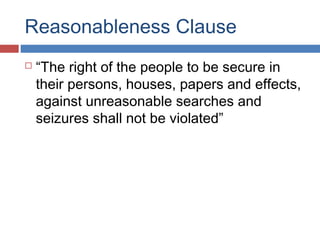 Reasonableness Clause
 “The right of the people to be secure in
their persons, houses, papers and effects,
against unreasonable searches and
seizures shall not be violated”
 