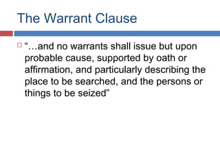 The Warrant Clause
 “…and no warrants shall issue but upon
probable cause, supported by oath or
affirmation, and particularly describing the
place to be searched, and the persons or
things to be seized”
 