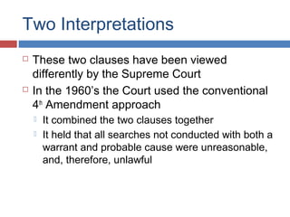 Two Interpretations
 These two clauses have been viewed
differently by the Supreme Court
 In the 1960’s the Court used the conventional
4th
Amendment approach
 It combined the two clauses together
 It held that all searches not conducted with both a
warrant and probable cause were unreasonable,
and, therefore, unlawful
 