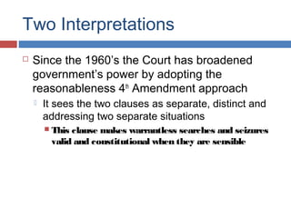 Two Interpretations
 Since the 1960’s the Court has broadened
government’s power by adopting the
reasonableness 4th
Amendment approach
 It sees the two clauses as separate, distinct and
addressing two separate situations
 This clause makes warrantless searches and seizures
valid and constitutional when they are sensible
 