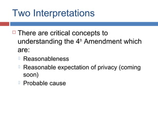 Two Interpretations
 There are critical concepts to
understanding the 4th
Amendment which
are:
 Reasonableness
 Reasonable expectation of privacy (coming
soon)
 Probable cause
 