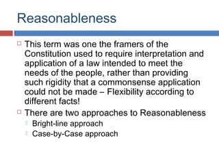 Reasonableness
 This term was one the framers of the
Constitution used to require interpretation and
application of a law intended to meet the
needs of the people, rather than providing
such rigidity that a commonsense application
could not be made – Flexibility according to
different facts!
 There are two approaches to Reasonableness
 Bright-line approach
 Case-by-Case approach
 