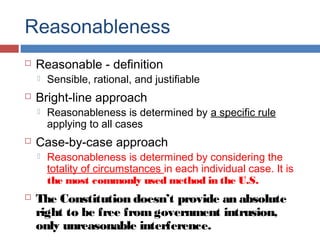 Reasonableness
 Reasonable - definition
 Sensible, rational, and justifiable
 Bright-line approach
 Reasonableness is determined by a specific rule
applying to all cases
 Case-by-case approach
 Reasonableness is determined by considering the
totality of circumstances in each individual case. It is
the most commonly used method in the U.S.
 The Constitution doesn’t provide an absolute
right to be free fromgovernment intrusion,
only unreasonable interference.
 