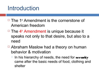 Introduction
 The 1st
Amendment is the cornerstone of
American freedom
 The 4th
Amendment is unique because it
speaks not only to that desire, but also to a
need
 Abraham Maslow had a theory on human
behavior & motivation
 In his hierarchy of needs, the need for security
came after the basic needs of food, clothing and
shelter
 