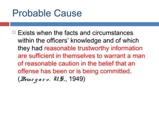 Probable Cause
 Exists when the facts and circumstances
within the officers’ knowledge and of which
they had reasonable trustworthy information
are sufficient in themselves to warrant a man
of reasonable caution in the belief that an
offense has been or is being committed.
(Brine g ar v. U. S., 1949)
 