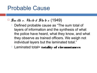 Probable Cause
 Sm ith v. Unite d State s (1949)
 Defined probable cause as “The sum total of
layers of information and the synthesis of what
the police have heard, what they know, and what
they observe as trained officers. We weigh not
individual layers but the laminated total.”
 Laminated total= totality of circumstances
 