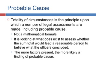 Probable Cause
 Totality of circumstances is the principle upon
which a number of legal assessments are
made, including probable cause.
 Not a mathematical formula
 It is looking at what does exist to assess whether
the sum total would lead a reasonable person to
believe what the officers concluded.
 The more factors present, the more likely a
finding of probable cause.
 