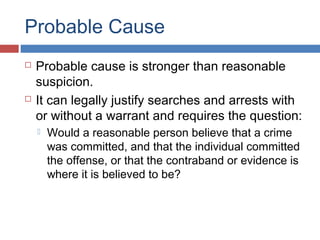 Probable Cause
 Probable cause is stronger than reasonable
suspicion.
 It can legally justify searches and arrests with
or without a warrant and requires the question:
 Would a reasonable person believe that a crime
was committed, and that the individual committed
the offense, or that the contraband or evidence is
where it is believed to be?
 