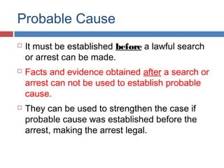 Probable Cause
 It must be established before a lawful search
or arrest can be made.
 Facts and evidence obtained after a search or
arrest can not be used to establish probable
cause.
 They can be used to strengthen the case if
probable cause was established before the
arrest, making the arrest legal.
 