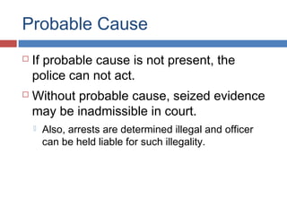 Probable Cause
 If probable cause is not present, the
police can not act.
 Without probable cause, seized evidence
may be inadmissible in court.
 Also, arrests are determined illegal and officer
can be held liable for such illegality.
 