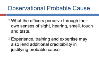 Observational Probable Cause
 What the officers perceive through their
own senses of sight, hearing, smell, touch
and taste.
 Experience, training and expertise may
also lend additional creditability in
justifying probable cause.
 