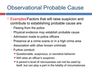 Observational Probable Cause
 Examples/Factors that will raise suspicion and
contribute to establishing probable cause are
 Fleeing from the police
 Physical evidence may establish probable cause
 Admission made to police officers
 Presence at a crime scene or in a high crime area
 Association with other known criminals
 Furtive conduct
 Questionable, suspicious, or secretive behavior
 Will raise an officer’s suspicion
 A person’s level of nervousness can not be used by
itself, but can play a part in the totality of circumstances
 