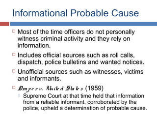 Informational Probable Cause
 Most of the time officers do not personally
witness criminal activity and they rely on
information.
 Includes official sources such as roll calls,
dispatch, police bulletins and wanted notices.
 Unofficial sources such as witnesses, victims
and informants.
 Drape r v. Unite d State s (1959)
 Supreme Court at that time held that information
from a reliable informant, corroborated by the
police, upheld a determination of probable cause.
 