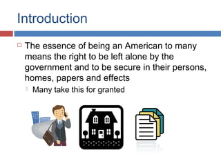 Introduction
 The essence of being an American to many
means the right to be left alone by the
government and to be secure in their persons,
homes, papers and effects
 Many take this for granted
 