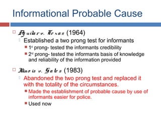 Informational Probable Cause
 Ag uilar v. Te xas (1964)
 Established a two prong test for informants
 1st
prong- tested the informants credibility
 2nd
prong- tested the informants basis of knowledge
and reliability of the information provided
 Illino is v. Gate s (1983)
 Abandoned the two prong test and replaced it
with the totality of the circumstances.
 Made the establishment of probable cause by use of
informants easier for police.
 Used now
 