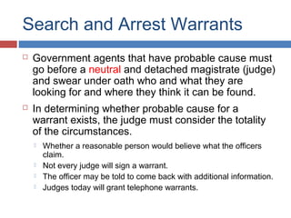 Search and Arrest Warrants
 Government agents that have probable cause must
go before a neutral and detached magistrate (judge)
and swear under oath who and what they are
looking for and where they think it can be found.
 In determining whether probable cause for a
warrant exists, the judge must consider the totality
of the circumstances.
 Whether a reasonable person would believe what the officers
claim.
 Not every judge will sign a warrant.
 The officer may be told to come back with additional information.
 Judges today will grant telephone warrants.
 