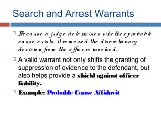 Search and Arrest Warrants
 Be cause a judg e de te rm ine s whe the r pro bable
cause e xists, it re m o ve d the discre tio nary
de cisio n fro m the o ffice rs invo lve d.
 A valid warrant not only shifts the granting of
suppression of evidence to the defendant, but
also helps provide a shield against officer
liability.
 Example: Probable Cause Affidavit
 