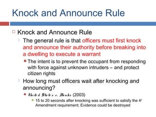 Knock and Announce Rule
 Knock and Announce Rule
 The general rule is that officers must first knock
and announce their authority before breaking into
a dwelling to execute a warrant
 The intent is to prevent the occupant from responding
with force against unknown intruders – and protect
citizen rights
 How long must officers wait after knocking and
announcing?
 Unite d State s v. Banks (2003)
 15 to 20 seconds after knocking was sufficient to satisfy the 4th
Amendment requirement; Evidence could be destroyed
 