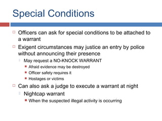 Special Conditions
 Officers can ask for special conditions to be attached to
a warrant
 Exigent circumstances may justice an entry by police
without announcing their presence
 May request a NO-KNOCK WARRANT
 Afraid evidence may be destroyed
 Officer safety requires it
 Hostages or victims
 Can also ask a judge to execute a warrant at night
 Nightcap warrant
 When the suspected illegal activity is occurring
 