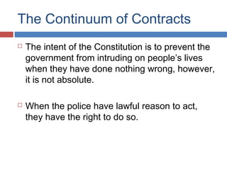 The Continuum of Contracts
 The intent of the Constitution is to prevent the
government from intruding on people’s lives
when they have done nothing wrong, however,
it is not absolute.
 When the police have lawful reason to act,
they have the right to do so.
 