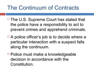 The Continuum of Contracts
 The U.S. Supreme Court has stated that
the police have a responsibility to act to
prevent crimes and apprehend criminals.
 A police officer’s job is to decide where a
particular interaction with a suspect falls
along the continuum.
 Police must make a knowledgeable
decision in accordance with the
Constitution.
 