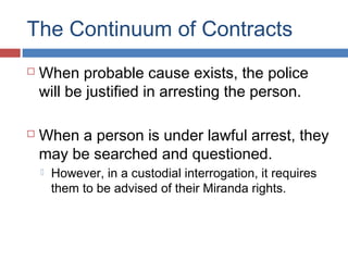 The Continuum of Contracts
 When probable cause exists, the police
will be justified in arresting the person.
 When a person is under lawful arrest, they
may be searched and questioned.
 However, in a custodial interrogation, it requires
them to be advised of their Miranda rights.
 